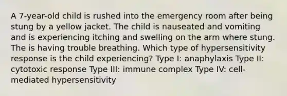 A 7-year-old child is rushed into the emergency room after being stung by a yellow jacket. The child is nauseated and vomiting and is experiencing itching and swelling on the arm where stung. The is having trouble breathing. Which type of hypersensitivity response is the child experiencing? Type I: anaphylaxis Type II: cytotoxic response Type III: immune complex Type IV: cell-mediated hypersensitivity