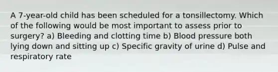 A 7-year-old child has been scheduled for a tonsillectomy. Which of the following would be most important to assess prior to surgery? a) Bleeding and clotting time b) Blood pressure both lying down and sitting up c) Specific gravity of urine d) Pulse and respiratory rate