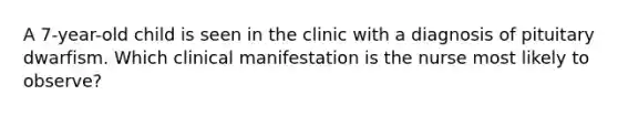 A 7-year-old child is seen in the clinic with a diagnosis of pituitary dwarfism. Which clinical manifestation is the nurse most likely to observe?