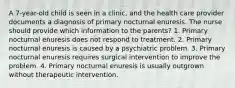 A 7-year-old child is seen in a clinic, and the health care provider documents a diagnosis of primary nocturnal enuresis. The nurse should provide which information to the parents? 1. Primary nocturnal enuresis does not respond to treatment. 2. Primary nocturnal enuresis is caused by a psychiatric problem. 3. Primary nocturnal enuresis requires surgical intervention to improve the problem. 4. Primary nocturnal enuresis is usually outgrown without therapeutic intervention.