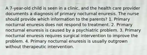 A 7-year-old child is seen in a clinic, and the health care provider documents a diagnosis of primary nocturnal enuresis. The nurse should provide which information to the parents? 1. Primary nocturnal enuresis does not respond to treatment. 2. Primary nocturnal enuresis is caused by a psychiatric problem. 3. Primary nocturnal enuresis requires surgical intervention to improve the problem. 4. Primary nocturnal enuresis is usually outgrown without therapeutic intervention.