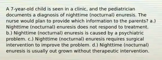 A 7-year-old child is seen in a clinic, and the pediatrician documents a diagnosis of nighttime (nocturnal) enuresis. The nurse would plan to provide which information to the parents? a.) Nighttime (nocturnal) enuresis does not respond to treatment. b.) Nighttime (nocturnal) enuresis is caused by a psychiatric problem. c.) Nighttime (nocturnal) enuresis requires surgical intervention to improve the problem. d.) Nighttime (nocturnal) enuresis is usually out grown without therapeutic intervention.