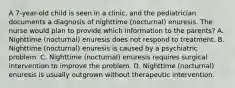 A 7-year-old child is seen in a clinic, and the pediatrician documents a diagnosis of nighttime (nocturnal) enuresis. The nurse would plan to provide which information to the parents? A. Nighttime (nocturnal) enuresis does not respond to treatment. B. Nighttime (nocturnal) enuresis is caused by a psychiatric problem. C. Nighttime (nocturnal) enuresis requires surgical intervention to improve the problem. D. Nighttime (nocturnal) enuresis is usually outgrown without therapeutic intervention.