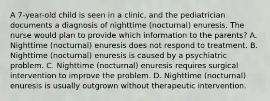 A 7-year-old child is seen in a clinic, and the pediatrician documents a diagnosis of nighttime (nocturnal) enuresis. The nurse would plan to provide which information to the parents? A. Nighttime (nocturnal) enuresis does not respond to treatment. B. Nighttime (nocturnal) enuresis is caused by a psychiatric problem. C. Nighttime (nocturnal) enuresis requires surgical intervention to improve the problem. D. Nighttime (nocturnal) enuresis is usually outgrown without therapeutic intervention.