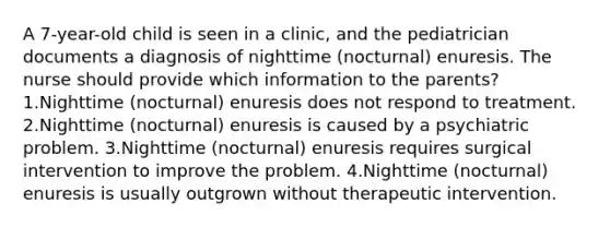 A 7-year-old child is seen in a clinic, and the pediatrician documents a diagnosis of nighttime (nocturnal) enuresis. The nurse should provide which information to the parents? 1.Nighttime (nocturnal) enuresis does not respond to treatment. 2.Nighttime (nocturnal) enuresis is caused by a psychiatric problem. 3.Nighttime (nocturnal) enuresis requires surgical intervention to improve the problem. 4.Nighttime (nocturnal) enuresis is usually outgrown without therapeutic intervention.