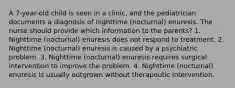 A 7-year-old child is seen in a clinic, and the pediatrician documents a diagnosis of nighttime (nocturnal) enuresis. The nurse should provide which information to the parents? 1. Nighttime (nocturnal) enuresis does not respond to treatment. 2. Nighttime (nocturnal) enuresis is caused by a psychiatric problem. 3. Nighttime (nocturnal) enuresis requires surgical intervention to improve the problem. 4. Nighttime (nocturnal) enuresis is usually outgrown without therapeutic intervention.