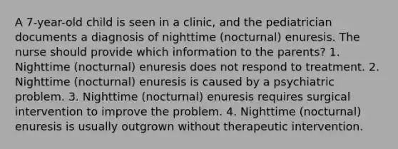 A 7-year-old child is seen in a clinic, and the pediatrician documents a diagnosis of nighttime (nocturnal) enuresis. The nurse should provide which information to the parents? 1. Nighttime (nocturnal) enuresis does not respond to treatment. 2. Nighttime (nocturnal) enuresis is caused by a psychiatric problem. 3. Nighttime (nocturnal) enuresis requires surgical intervention to improve the problem. 4. Nighttime (nocturnal) enuresis is usually outgrown without therapeutic intervention.