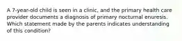 A 7-year-old child is seen in a clinic, and the primary health care provider documents a diagnosis of primary nocturnal enuresis. Which statement made by the parents indicates understanding of this condition?