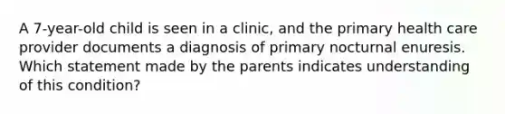 A 7-year-old child is seen in a clinic, and the primary health care provider documents a diagnosis of primary nocturnal enuresis. Which statement made by the parents indicates understanding of this condition?