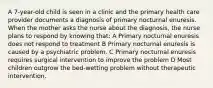 A 7-year-old child is seen in a clinic and the primary health care provider documents a diagnosis of primary nocturnal enuresis. When the mother asks the nurse about the diagnosis, the nurse plans to respond by knowing that: A Primary nocturnal enuresis does not respond to treatment B Primary nocturnal enuresis is caused by a psychiatric problem. C Primary nocturnal enuresis requires surgical intervention to improve the problem D Most children outgrow the bed-wetting problem without therapeutic intervention.