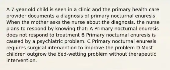 A 7-year-old child is seen in a clinic and the primary health care provider documents a diagnosis of primary nocturnal enuresis. When the mother asks the nurse about the diagnosis, the nurse plans to respond by knowing that: A Primary nocturnal enuresis does not respond to treatment B Primary nocturnal enuresis is caused by a psychiatric problem. C Primary nocturnal enuresis requires surgical intervention to improve the problem D Most children outgrow the bed-wetting problem without therapeutic intervention.