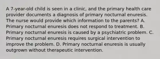 A 7-year-old child is seen in a clinic, and the primary health care provider documents a diagnosis of primary nocturnal enuresis. The nurse would provide which information to the parents? A. Primary nocturnal enuresis does not respond to treatment. B. Primary nocturnal enuresis is caused by a psychiatric problem. C. Primary nocturnal enuresis requires surgical intervention to improve the problem. D. Primary nocturnal enuresis is usually outgrown without therapeutic intervention.