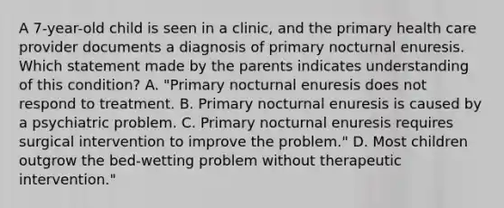 A 7-year-old child is seen in a clinic, and the primary health care provider documents a diagnosis of primary nocturnal enuresis. Which statement made by the parents indicates understanding of this condition? A. "Primary nocturnal enuresis does not respond to treatment. B. Primary nocturnal enuresis is caused by a psychiatric problem. C. Primary nocturnal enuresis requires surgical intervention to improve the problem." D. Most children outgrow the bed-wetting problem without therapeutic intervention."