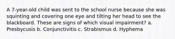 A 7-year-old child was sent to the school nurse because she was squinting and covering one eye and tilting her head to see the blackboard. These are signs of which visual impairment? a. Presbycusis b. Conjunctivitis c. Strabismus d. Hyphema