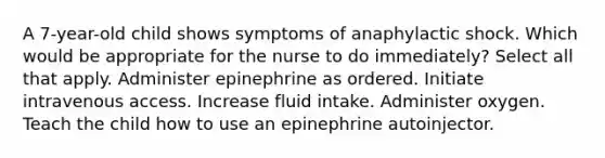 A 7-year-old child shows symptoms of anaphylactic shock. Which would be appropriate for the nurse to do immediately? Select all that apply. Administer epinephrine as ordered. Initiate intravenous access. Increase fluid intake. Administer oxygen. Teach the child how to use an epinephrine autoinjector.