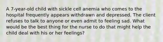 A 7-year-old child with sickle cell anemia who comes to the hospital frequently appears withdrawn and depressed. The client refuses to talk to anyone or even admit to feeling sad. What would be the best thing for the nurse to do that might help the child deal with his or her feelings?