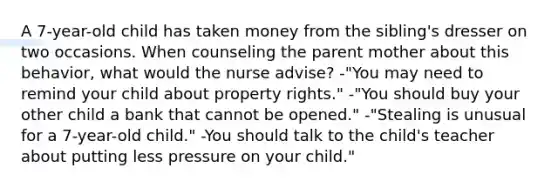 A 7-year-old child has taken money from the sibling's dresser on two occasions. When counseling the parent mother about this behavior, what would the nurse advise? -"You may need to remind your child about property rights." -"You should buy your other child a bank that cannot be opened." -"Stealing is unusual for a 7-year-old child." -You should talk to the child's teacher about putting less pressure on your child."