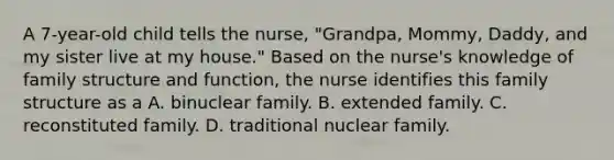 A 7-year-old child tells the nurse, "Grandpa, Mommy, Daddy, and my sister live at my house." Based on the nurse's knowledge of family structure and function, the nurse identifies this family structure as a A. binuclear family. B. extended family. C. reconstituted family. D. traditional nuclear family.