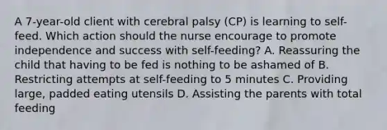 A​ 7-year-old client with cerebral palsy​ (CP) is learning to​ self-feed. Which action should the nurse encourage to promote independence and success with​ self-feeding? A. Reassuring the child that having to be fed is nothing to be ashamed of B. Restricting attempts at​ self-feeding to 5 minutes C. Providing​ large, padded eating utensils D. Assisting the parents with total feeding