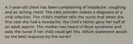 A 7-year-old client has been complaining of headache, coughing, and an aching chest. The care provider makes a diagnosis of a viral infection. The child's mother tells the nurse that when she first said she had a headache, the child's father gave her half of an adult aspirin. The mother has heard of Reye syndrome and asks the nurse if her child could get this. Which statement would be the best response by the nurse?