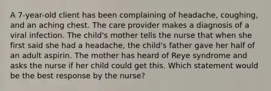 A 7-year-old client has been complaining of headache, coughing, and an aching chest. The care provider makes a diagnosis of a viral infection. The child's mother tells the nurse that when she first said she had a headache, the child's father gave her half of an adult aspirin. The mother has heard of Reye syndrome and asks the nurse if her child could get this. Which statement would be the best response by the nurse?