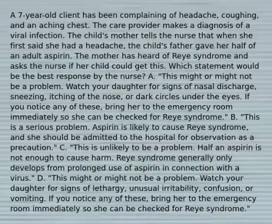 A 7-year-old client has been complaining of headache, coughing, and an aching chest. The care provider makes a diagnosis of a viral infection. The child's mother tells the nurse that when she first said she had a headache, the child's father gave her half of an adult aspirin. The mother has heard of Reye syndrome and asks the nurse if her child could get this. Which statement would be the best response by the nurse? A. "This might or might not be a problem. Watch your daughter for signs of nasal discharge, sneezing, itching of the nose, or dark circles under the eyes. If you notice any of these, bring her to the emergency room immediately so she can be checked for Reye syndrome." B. "This is a serious problem. Aspirin is likely to cause Reye syndrome, and she should be admitted to the hospital for observation as a precaution." C. "This is unlikely to be a problem. Half an aspirin is not enough to cause harm. Reye syndrome generally only develops from prolonged use of aspirin in connection with a virus." D. "This might or might not be a problem. Watch your daughter for signs of lethargy, unusual irritability, confusion, or vomiting. If you notice any of these, bring her to the emergency room immediately so she can be checked for Reye syndrome."