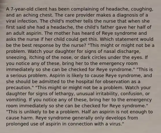 A 7-year-old client has been complaining of headache, coughing, and an aching chest. The care provider makes a diagnosis of a viral infection. The child's mother tells the nurse that when she first said she had a headache, the child's father gave her half of an adult aspirin. The mother has heard of Reye syndrome and asks the nurse if her child could get this. Which statement would be the best response by the nurse? "This might or might not be a problem. Watch your daughter for signs of nasal discharge, sneezing, itching of the nose, or dark circles under the eyes. If you notice any of these, bring her to the emergency room immediately so she can be checked for Reye syndrome." "This is a serious problem. Aspirin is likely to cause Reye syndrome, and she should be admitted to the hospital for observation as a precaution." "This might or might not be a problem. Watch your daughter for signs of lethargy, unusual irritability, confusion, or vomiting. If you notice any of these, bring her to the emergency room immediately so she can be checked for Reye syndrome." "This is unlikely to be a problem. Half an aspirin is not enough to cause harm. Reye syndrome generally only develops from prolonged use of aspirin in connection with a virus."