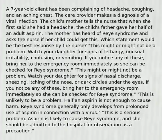 A 7-year-old client has been complaining of headache, coughing, and an aching chest. The care provider makes a diagnosis of a viral infection. The child's mother tells the nurse that when she first said she had a headache, the child's father gave her half of an adult aspirin. The mother has heard of Reye syndrome and asks the nurse if her child could get this. Which statement would be the best response by the nurse? "This might or might not be a problem. Watch your daughter for signs of lethargy, unusual irritability, confusion, or vomiting. If you notice any of these, bring her to the emergency room immediately so she can be checked for Reye syndrome." "This might or might not be a problem. Watch your daughter for signs of nasal discharge, sneezing, itching of the nose, or dark circles under the eyes. If you notice any of these, bring her to the emergency room immediately so she can be checked for Reye syndrome." "This is unlikely to be a problem. Half an aspirin is not enough to cause harm. Reye syndrome generally only develops from prolonged use of aspirin in connection with a virus." "This is a serious problem. Aspirin is likely to cause Reye syndrome, and she should be admitted to the hospital for observation as a precaution."