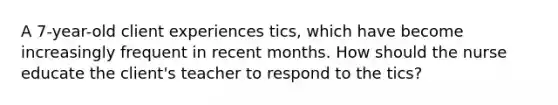 A 7-year-old client experiences tics, which have become increasingly frequent in recent months. How should the nurse educate the client's teacher to respond to the tics?