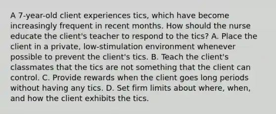 A 7-year-old client experiences tics, which have become increasingly frequent in recent months. How should the nurse educate the client's teacher to respond to the tics? A. Place the client in a private, low-stimulation environment whenever possible to prevent the client's tics. B. Teach the client's classmates that the tics are not something that the client can control. C. Provide rewards when the client goes long periods without having any tics. D. Set firm limits about where, when, and how the client exhibits the tics.