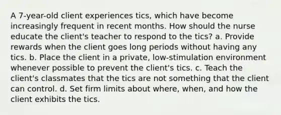 A 7-year-old client experiences tics, which have become increasingly frequent in recent months. How should the nurse educate the client's teacher to respond to the tics? a. Provide rewards when the client goes long periods without having any tics. b. Place the client in a private, low-stimulation environment whenever possible to prevent the client's tics. c. Teach the client's classmates that the tics are not something that the client can control. d. Set firm limits about where, when, and how the client exhibits the tics.