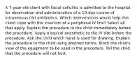 A 7-year-old client with facial cellulitis is admitted to the hospital for observation and administration of a 10-day course of intravenous (IV) antibiotics. Which interventions would help this client cope with the insertion of a peripheral IV line? Select all that apply. Explain the procedure to the child immediately before the procedure. Apply a topical anesthetic to the IV site before the procedure. Ask the child which hand is used for drawing. Explain the procedure to the child using abstract terms. Block the child's view of the equipment to be used in the procedure. Tell the child that the procedure will not hurt.