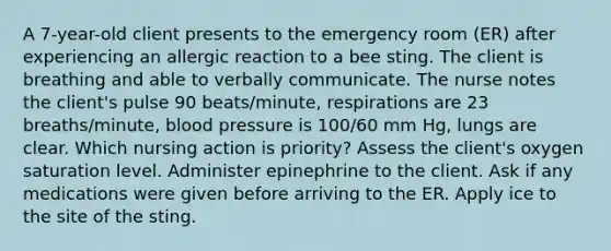 A 7-year-old client presents to the emergency room (ER) after experiencing an allergic reaction to a bee sting. The client is breathing and able to verbally communicate. The nurse notes the client's pulse 90 beats/minute, respirations are 23 breaths/minute, blood pressure is 100/60 mm Hg, lungs are clear. Which nursing action is priority? Assess the client's oxygen saturation level. Administer epinephrine to the client. Ask if any medications were given before arriving to the ER. Apply ice to the site of the sting.