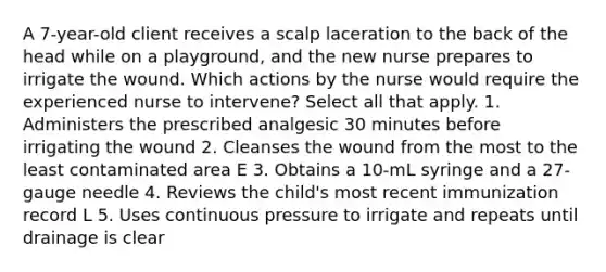 A 7-year-old client receives a scalp laceration to the back of the head while on a playground, and the new nurse prepares to irrigate the wound. Which actions by the nurse would require the experienced nurse to intervene? Select all that apply. 1. Administers the prescribed analgesic 30 minutes before irrigating the wound 2. Cleanses the wound from the most to the least contaminated area E 3. Obtains a 10-mL syringe and a 27-gauge needle 4. Reviews the child's most recent immunization record L 5. Uses continuous pressure to irrigate and repeats until drainage is clear