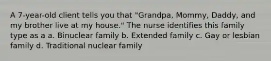 A 7-year-old client tells you that "Grandpa, Mommy, Daddy, and my brother live at my house." The nurse identifies this family type as a a. Binuclear family b. Extended family c. Gay or lesbian family d. Traditional nuclear family