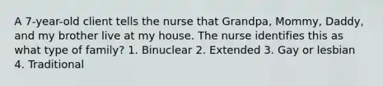 A 7-year-old client tells the nurse that Grandpa, Mommy, Daddy, and my brother live at my house. The nurse identifies this as what type of family? 1. Binuclear 2. Extended 3. Gay or lesbian 4. Traditional