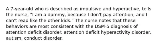 A 7-year-old who is described as impulsive and hyperactive, tells the nurse, "I am a dummy, because I don't pay attention, and I can't read like the other kids." The nurse notes that these behaviors are most consistent with the DSM-5 diagnosis of attention deficit disorder. attention deficit hyperactivity disorder. autism. conduct disorder.