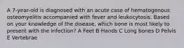 A 7-year-old is diagnosed with an acute case of hematogenous osteomyelitis accompanied with fever and leukocytosis. Based on your knowledge of the disease, which bone is most likely to present with the infection? A Feet B Hands C Long bones D Pelvis E Vertebrae