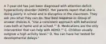 A 7-year-old has just been diagnosed with attention deficit hyperactivity disorder (ADHD). Her parents report that she is doing poorly in school and is disruptive in the classroom. They ask you what they can do. Your best response is: Group of answer choices A. "Use a consistent approach with behavioral cues both at home and at school."" B. Medications are the only intervention that can help with ADHD."" C. Children usually outgrow a high activity level." D. You can have her tested for developmental delays."