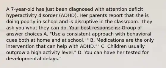 A 7-year-old has just been diagnosed with attention deficit hyperactivity disorder (ADHD). Her parents report that she is doing poorly in school and is disruptive in the classroom. They ask you what they can do. Your best response is: Group of answer choices A. "Use a consistent approach with behavioral cues both at home and at school."" B. Medications are the only intervention that can help with ADHD."" C. Children usually outgrow a high activity level." D. You can have her tested for developmental delays."