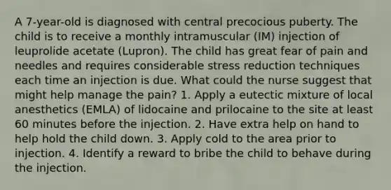 A 7-year-old is diagnosed with central precocious puberty. The child is to receive a monthly intramuscular (IM) injection of leuprolide acetate (Lupron). The child has great fear of pain and needles and requires considerable stress reduction techniques each time an injection is due. What could the nurse suggest that might help manage the pain? 1. Apply a eutectic mixture of local anesthetics (EMLA) of lidocaine and prilocaine to the site at least 60 minutes before the injection. 2. Have extra help on hand to help hold the child down. 3. Apply cold to the area prior to injection. 4. Identify a reward to bribe the child to behave during the injection.