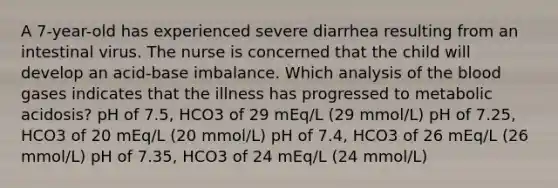 A 7-year-old has experienced severe diarrhea resulting from an intestinal virus. The nurse is concerned that the child will develop an acid-base imbalance. Which analysis of the blood gases indicates that the illness has progressed to metabolic acidosis? pH of 7.5, HCO3 of 29 mEq/L (29 mmol/L) pH of 7.25, HCO3 of 20 mEq/L (20 mmol/L) pH of 7.4, HCO3 of 26 mEq/L (26 mmol/L) pH of 7.35, HCO3 of 24 mEq/L (24 mmol/L)