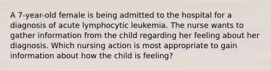 A 7-year-old female is being admitted to the hospital for a diagnosis of acute lymphocytic leukemia. The nurse wants to gather information from the child regarding her feeling about her diagnosis. Which nursing action is most appropriate to gain information about how the child is feeling?