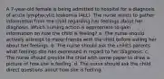 A 7-year-old female is being admitted to hospital for a diagnosis of acute lymphocytic leukemia (ALL). The nurse wants to gather information from the child regarding her feelings about her diagnosis. Which nursing action is appropriate to gain information on how the child is feeling? a. The nurse should actively attempt to make friends with the child before asking her about her feelings. b. The nurse should ask the child's parents what feelings she has expressed in regard to her diagnosis. c. The nurse should provide the child with some paper to draw a picture of how she is feeling. d. The nurse should ask the child direct questions about how she is feeling.