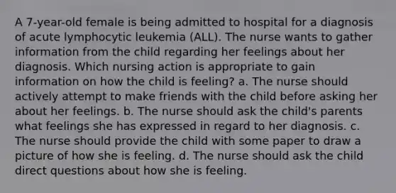 A 7-year-old female is being admitted to hospital for a diagnosis of acute lymphocytic leukemia (ALL). The nurse wants to gather information from the child regarding her feelings about her diagnosis. Which nursing action is appropriate to gain information on how the child is feeling? a. The nurse should actively attempt to make friends with the child before asking her about her feelings. b. The nurse should ask the child's parents what feelings she has expressed in regard to her diagnosis. c. The nurse should provide the child with some paper to draw a picture of how she is feeling. d. The nurse should ask the child direct questions about how she is feeling.