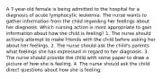 A 7-year-old female is being admitted to the hospital for a diagnosis of acute lymphocytic leukemia. The nurse wants to gather information from the child regarding her feelings about her diagnosis. Which nursing action is most appropriate to gain information about how the child is feeling? 1. The nurse should actively attempt to make friends with the child before asking her about her feelings. 2. The nurse should ask the child's parents what feelings she has expressed in regard to her diagnosis. 3. The nurse should provide the child with some paper to draw a picture of how she is feeling. 4. The nurse should ask the child direct questions about how she is feeling.