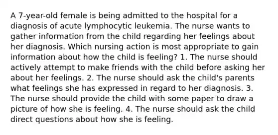 A 7-year-old female is being admitted to the hospital for a diagnosis of acute lymphocytic leukemia. The nurse wants to gather information from the child regarding her feelings about her diagnosis. Which nursing action is most appropriate to gain information about how the child is feeling? 1. The nurse should actively attempt to make friends with the child before asking her about her feelings. 2. The nurse should ask the child's parents what feelings she has expressed in regard to her diagnosis. 3. The nurse should provide the child with some paper to draw a picture of how she is feeling. 4. The nurse should ask the child direct questions about how she is feeling.