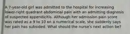 A 7-year-old girl was admitted to the hospital for increasing lower-right quadrant abdominal pain with an admitting diagnosis of suspected appendicitis. Although her admission pain score was rated as a 9 to 10 on a numerical scale, she suddenly says her pain has subsided. What should the nurse's next action be?