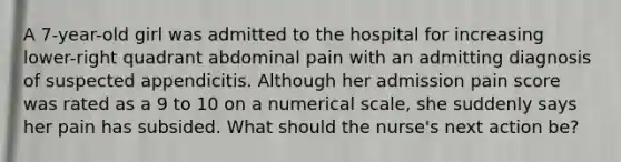 A 7-year-old girl was admitted to the hospital for increasing lower-right quadrant abdominal pain with an admitting diagnosis of suspected appendicitis. Although her admission pain score was rated as a 9 to 10 on a numerical scale, she suddenly says her pain has subsided. What should the nurse's next action be?