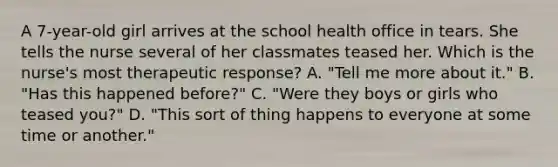 A 7-year-old girl arrives at the school health office in tears. She tells the nurse several of her classmates teased her. Which is the nurse's most therapeutic response? A. "Tell me more about it." B. "Has this happened before?" C. "Were they boys or girls who teased you?" D. "This sort of thing happens to everyone at some time or another."